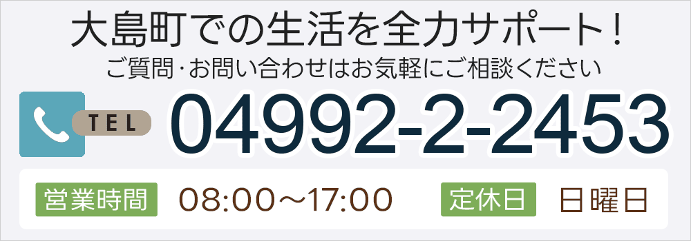 大島町での生活を全力サポート！ご質問・お問い合わせはお気軽にご相談ください 04992-2-2453 営業時間 08:00～17:00 定休日 日曜日
